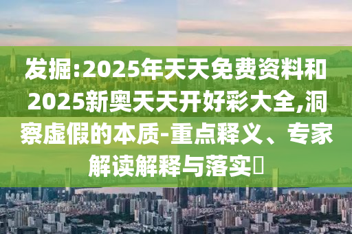 发掘:2025年天天免费资料和2025新奥天天开好彩大全,洞察虚假的本质-重点释义、专家解读解释与落实​