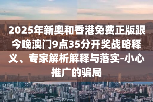 2025年新奥和香港免费正版跟今晚澳门9点35分开奖战略释义、专家解析解释与落实-小心推广的骗局