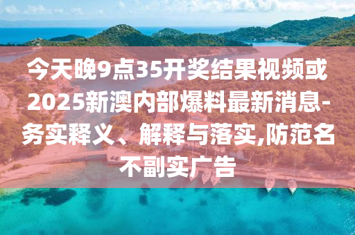 今天晚9点35开奖结果视频或2025新澳内部爆料最新消息-务实释义、解释与落实,防范名不副实广告