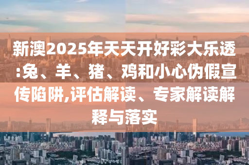 新澳2025年天天开好彩大乐透:兔、羊、猪、鸡和小心伪假宣传陷阱,评估解读、专家解读解释与落实